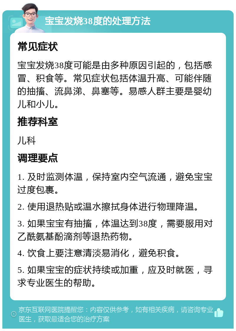 宝宝发烧38度的处理方法 常见症状 宝宝发烧38度可能是由多种原因引起的，包括感冒、积食等。常见症状包括体温升高、可能伴随的抽搐、流鼻涕、鼻塞等。易感人群主要是婴幼儿和小儿。 推荐科室 儿科 调理要点 1. 及时监测体温，保持室内空气流通，避免宝宝过度包裹。 2. 使用退热贴或温水擦拭身体进行物理降温。 3. 如果宝宝有抽搐，体温达到38度，需要服用对乙酰氨基酚滴剂等退热药物。 4. 饮食上要注意清淡易消化，避免积食。 5. 如果宝宝的症状持续或加重，应及时就医，寻求专业医生的帮助。