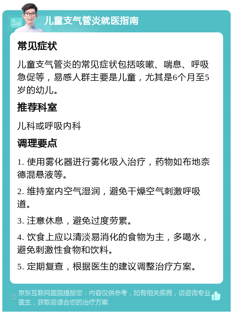 儿童支气管炎就医指南 常见症状 儿童支气管炎的常见症状包括咳嗽、喘息、呼吸急促等，易感人群主要是儿童，尤其是6个月至5岁的幼儿。 推荐科室 儿科或呼吸内科 调理要点 1. 使用雾化器进行雾化吸入治疗，药物如布地奈德混悬液等。 2. 维持室内空气湿润，避免干燥空气刺激呼吸道。 3. 注意休息，避免过度劳累。 4. 饮食上应以清淡易消化的食物为主，多喝水，避免刺激性食物和饮料。 5. 定期复查，根据医生的建议调整治疗方案。