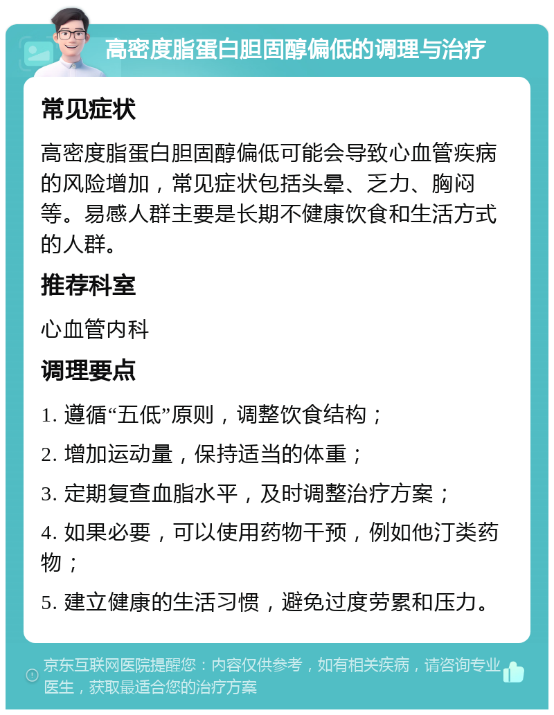 高密度脂蛋白胆固醇偏低的调理与治疗 常见症状 高密度脂蛋白胆固醇偏低可能会导致心血管疾病的风险增加，常见症状包括头晕、乏力、胸闷等。易感人群主要是长期不健康饮食和生活方式的人群。 推荐科室 心血管内科 调理要点 1. 遵循“五低”原则，调整饮食结构； 2. 增加运动量，保持适当的体重； 3. 定期复查血脂水平，及时调整治疗方案； 4. 如果必要，可以使用药物干预，例如他汀类药物； 5. 建立健康的生活习惯，避免过度劳累和压力。