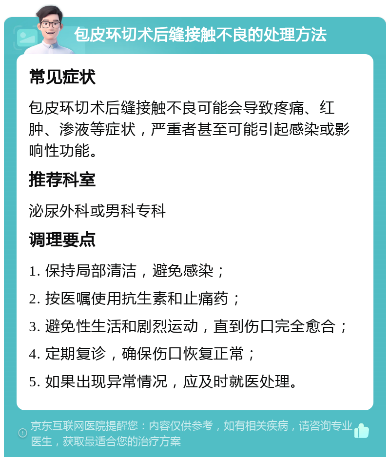 包皮环切术后缝接触不良的处理方法 常见症状 包皮环切术后缝接触不良可能会导致疼痛、红肿、渗液等症状，严重者甚至可能引起感染或影响性功能。 推荐科室 泌尿外科或男科专科 调理要点 1. 保持局部清洁，避免感染； 2. 按医嘱使用抗生素和止痛药； 3. 避免性生活和剧烈运动，直到伤口完全愈合； 4. 定期复诊，确保伤口恢复正常； 5. 如果出现异常情况，应及时就医处理。