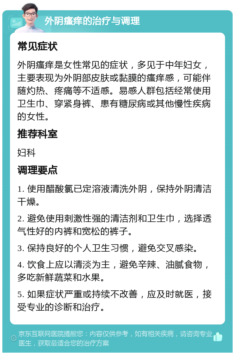 外阴瘙痒的治疗与调理 常见症状 外阴瘙痒是女性常见的症状，多见于中年妇女，主要表现为外阴部皮肤或黏膜的瘙痒感，可能伴随灼热、疼痛等不适感。易感人群包括经常使用卫生巾、穿紧身裤、患有糖尿病或其他慢性疾病的女性。 推荐科室 妇科 调理要点 1. 使用醋酸氯已定溶液清洗外阴，保持外阴清洁干燥。 2. 避免使用刺激性强的清洁剂和卫生巾，选择透气性好的内裤和宽松的裤子。 3. 保持良好的个人卫生习惯，避免交叉感染。 4. 饮食上应以清淡为主，避免辛辣、油腻食物，多吃新鲜蔬菜和水果。 5. 如果症状严重或持续不改善，应及时就医，接受专业的诊断和治疗。