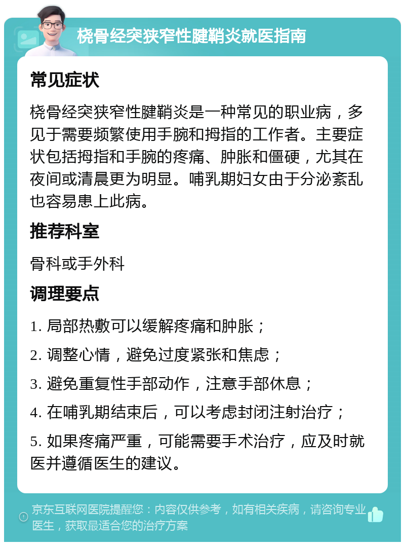 桡骨经突狭窄性腱鞘炎就医指南 常见症状 桡骨经突狭窄性腱鞘炎是一种常见的职业病，多见于需要频繁使用手腕和拇指的工作者。主要症状包括拇指和手腕的疼痛、肿胀和僵硬，尤其在夜间或清晨更为明显。哺乳期妇女由于分泌紊乱也容易患上此病。 推荐科室 骨科或手外科 调理要点 1. 局部热敷可以缓解疼痛和肿胀； 2. 调整心情，避免过度紧张和焦虑； 3. 避免重复性手部动作，注意手部休息； 4. 在哺乳期结束后，可以考虑封闭注射治疗； 5. 如果疼痛严重，可能需要手术治疗，应及时就医并遵循医生的建议。