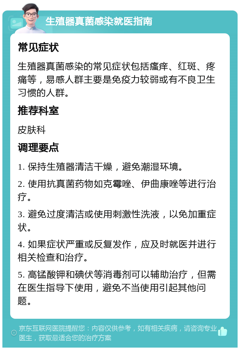 生殖器真菌感染就医指南 常见症状 生殖器真菌感染的常见症状包括瘙痒、红斑、疼痛等，易感人群主要是免疫力较弱或有不良卫生习惯的人群。 推荐科室 皮肤科 调理要点 1. 保持生殖器清洁干燥，避免潮湿环境。 2. 使用抗真菌药物如克霉唑、伊曲康唑等进行治疗。 3. 避免过度清洁或使用刺激性洗液，以免加重症状。 4. 如果症状严重或反复发作，应及时就医并进行相关检查和治疗。 5. 高锰酸钾和碘伏等消毒剂可以辅助治疗，但需在医生指导下使用，避免不当使用引起其他问题。