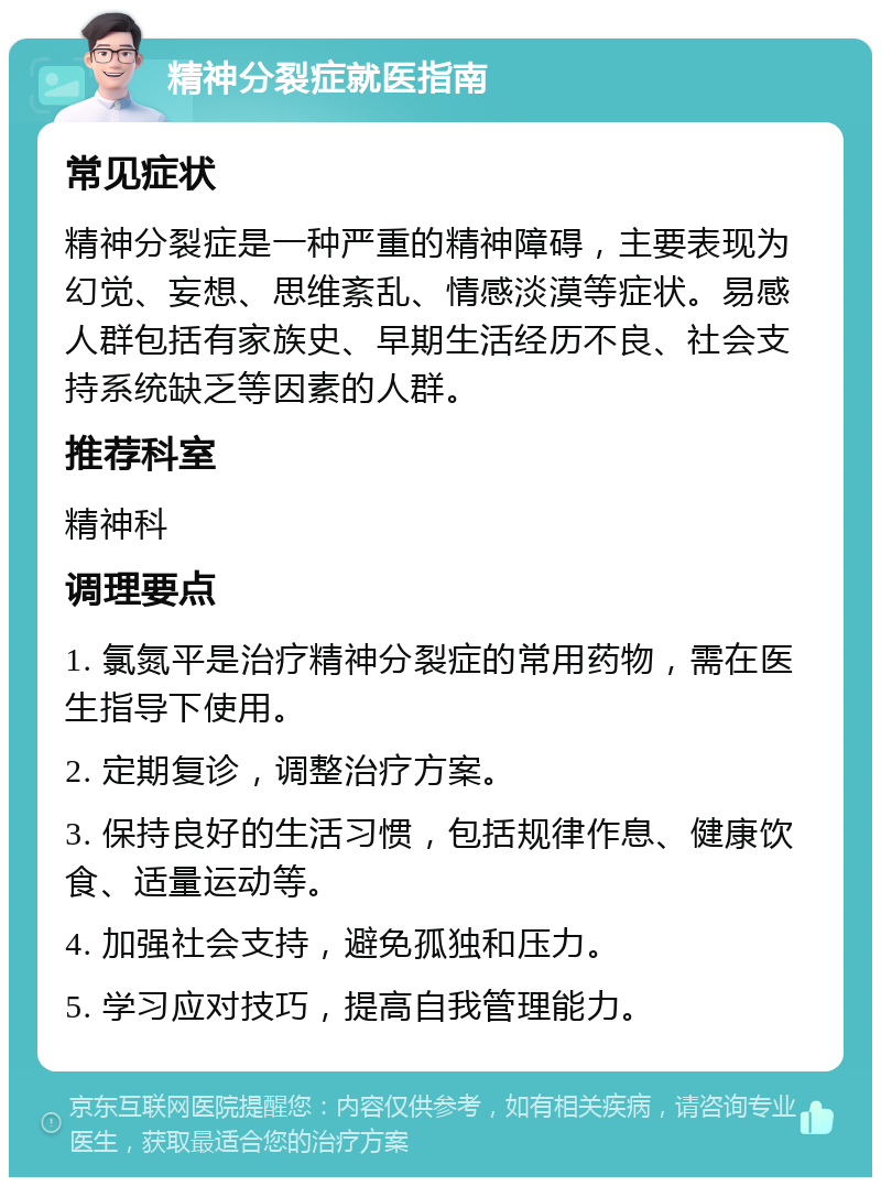 精神分裂症就医指南 常见症状 精神分裂症是一种严重的精神障碍，主要表现为幻觉、妄想、思维紊乱、情感淡漠等症状。易感人群包括有家族史、早期生活经历不良、社会支持系统缺乏等因素的人群。 推荐科室 精神科 调理要点 1. 氯氮平是治疗精神分裂症的常用药物，需在医生指导下使用。 2. 定期复诊，调整治疗方案。 3. 保持良好的生活习惯，包括规律作息、健康饮食、适量运动等。 4. 加强社会支持，避免孤独和压力。 5. 学习应对技巧，提高自我管理能力。