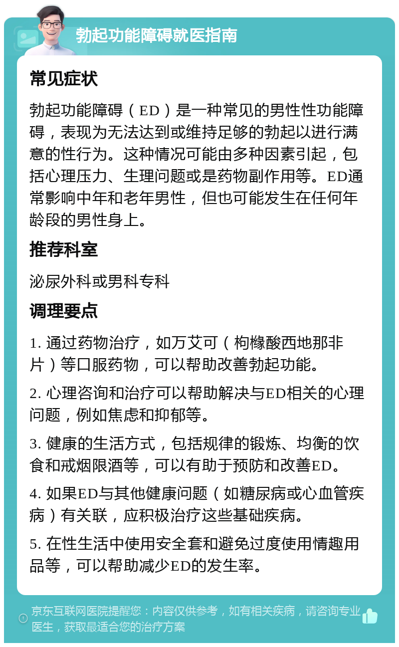 勃起功能障碍就医指南 常见症状 勃起功能障碍（ED）是一种常见的男性性功能障碍，表现为无法达到或维持足够的勃起以进行满意的性行为。这种情况可能由多种因素引起，包括心理压力、生理问题或是药物副作用等。ED通常影响中年和老年男性，但也可能发生在任何年龄段的男性身上。 推荐科室 泌尿外科或男科专科 调理要点 1. 通过药物治疗，如万艾可（枸橼酸西地那非片）等口服药物，可以帮助改善勃起功能。 2. 心理咨询和治疗可以帮助解决与ED相关的心理问题，例如焦虑和抑郁等。 3. 健康的生活方式，包括规律的锻炼、均衡的饮食和戒烟限酒等，可以有助于预防和改善ED。 4. 如果ED与其他健康问题（如糖尿病或心血管疾病）有关联，应积极治疗这些基础疾病。 5. 在性生活中使用安全套和避免过度使用情趣用品等，可以帮助减少ED的发生率。