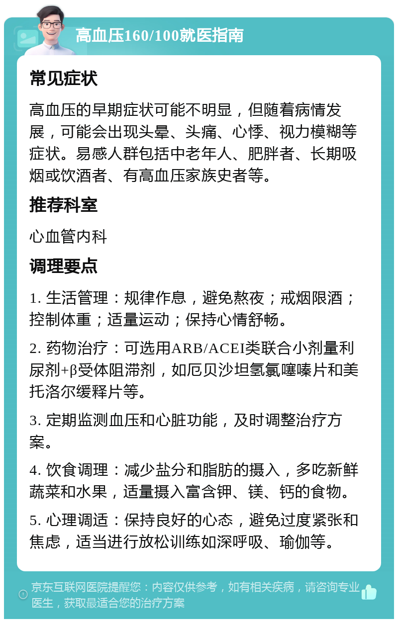 高血压160/100就医指南 常见症状 高血压的早期症状可能不明显，但随着病情发展，可能会出现头晕、头痛、心悸、视力模糊等症状。易感人群包括中老年人、肥胖者、长期吸烟或饮酒者、有高血压家族史者等。 推荐科室 心血管内科 调理要点 1. 生活管理：规律作息，避免熬夜；戒烟限酒；控制体重；适量运动；保持心情舒畅。 2. 药物治疗：可选用ARB/ACEI类联合小剂量利尿剂+β受体阻滞剂，如厄贝沙坦氢氯噻嗪片和美托洛尔缓释片等。 3. 定期监测血压和心脏功能，及时调整治疗方案。 4. 饮食调理：减少盐分和脂肪的摄入，多吃新鲜蔬菜和水果，适量摄入富含钾、镁、钙的食物。 5. 心理调适：保持良好的心态，避免过度紧张和焦虑，适当进行放松训练如深呼吸、瑜伽等。