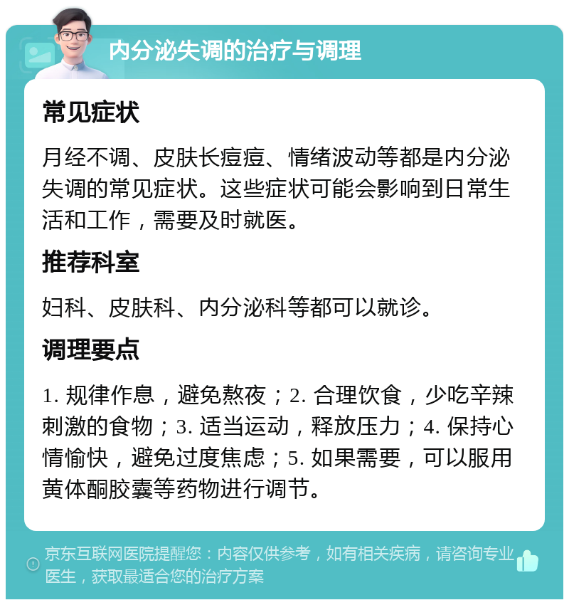 内分泌失调的治疗与调理 常见症状 月经不调、皮肤长痘痘、情绪波动等都是内分泌失调的常见症状。这些症状可能会影响到日常生活和工作，需要及时就医。 推荐科室 妇科、皮肤科、内分泌科等都可以就诊。 调理要点 1. 规律作息，避免熬夜；2. 合理饮食，少吃辛辣刺激的食物；3. 适当运动，释放压力；4. 保持心情愉快，避免过度焦虑；5. 如果需要，可以服用黄体酮胶囊等药物进行调节。