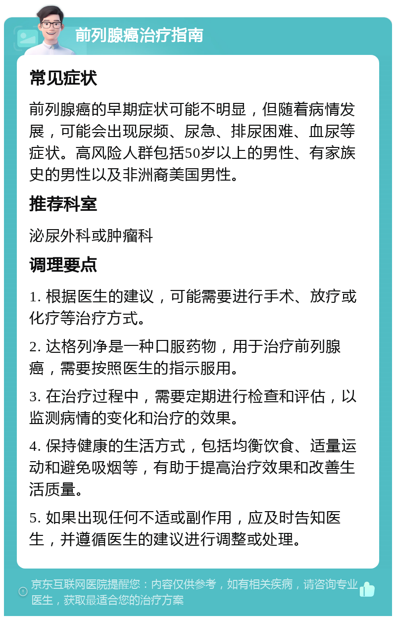 前列腺癌治疗指南 常见症状 前列腺癌的早期症状可能不明显，但随着病情发展，可能会出现尿频、尿急、排尿困难、血尿等症状。高风险人群包括50岁以上的男性、有家族史的男性以及非洲裔美国男性。 推荐科室 泌尿外科或肿瘤科 调理要点 1. 根据医生的建议，可能需要进行手术、放疗或化疗等治疗方式。 2. 达格列净是一种口服药物，用于治疗前列腺癌，需要按照医生的指示服用。 3. 在治疗过程中，需要定期进行检查和评估，以监测病情的变化和治疗的效果。 4. 保持健康的生活方式，包括均衡饮食、适量运动和避免吸烟等，有助于提高治疗效果和改善生活质量。 5. 如果出现任何不适或副作用，应及时告知医生，并遵循医生的建议进行调整或处理。