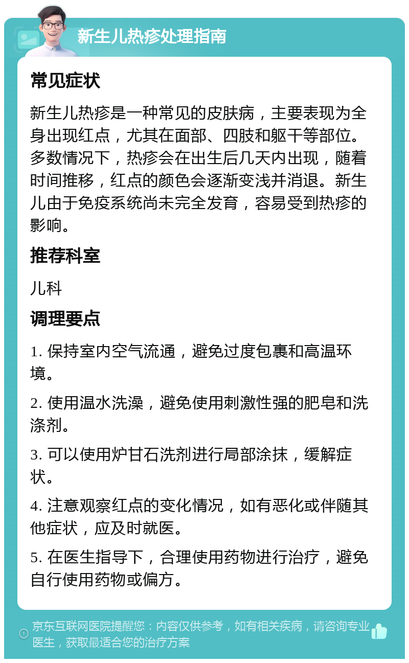 新生儿热疹处理指南 常见症状 新生儿热疹是一种常见的皮肤病，主要表现为全身出现红点，尤其在面部、四肢和躯干等部位。多数情况下，热疹会在出生后几天内出现，随着时间推移，红点的颜色会逐渐变浅并消退。新生儿由于免疫系统尚未完全发育，容易受到热疹的影响。 推荐科室 儿科 调理要点 1. 保持室内空气流通，避免过度包裹和高温环境。 2. 使用温水洗澡，避免使用刺激性强的肥皂和洗涤剂。 3. 可以使用炉甘石洗剂进行局部涂抹，缓解症状。 4. 注意观察红点的变化情况，如有恶化或伴随其他症状，应及时就医。 5. 在医生指导下，合理使用药物进行治疗，避免自行使用药物或偏方。