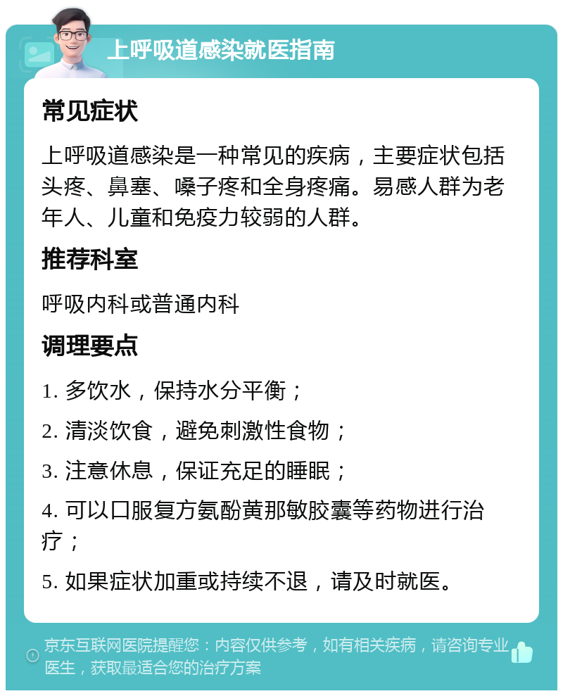 上呼吸道感染就医指南 常见症状 上呼吸道感染是一种常见的疾病，主要症状包括头疼、鼻塞、嗓子疼和全身疼痛。易感人群为老年人、儿童和免疫力较弱的人群。 推荐科室 呼吸内科或普通内科 调理要点 1. 多饮水，保持水分平衡； 2. 清淡饮食，避免刺激性食物； 3. 注意休息，保证充足的睡眠； 4. 可以口服复方氨酚黄那敏胶囊等药物进行治疗； 5. 如果症状加重或持续不退，请及时就医。