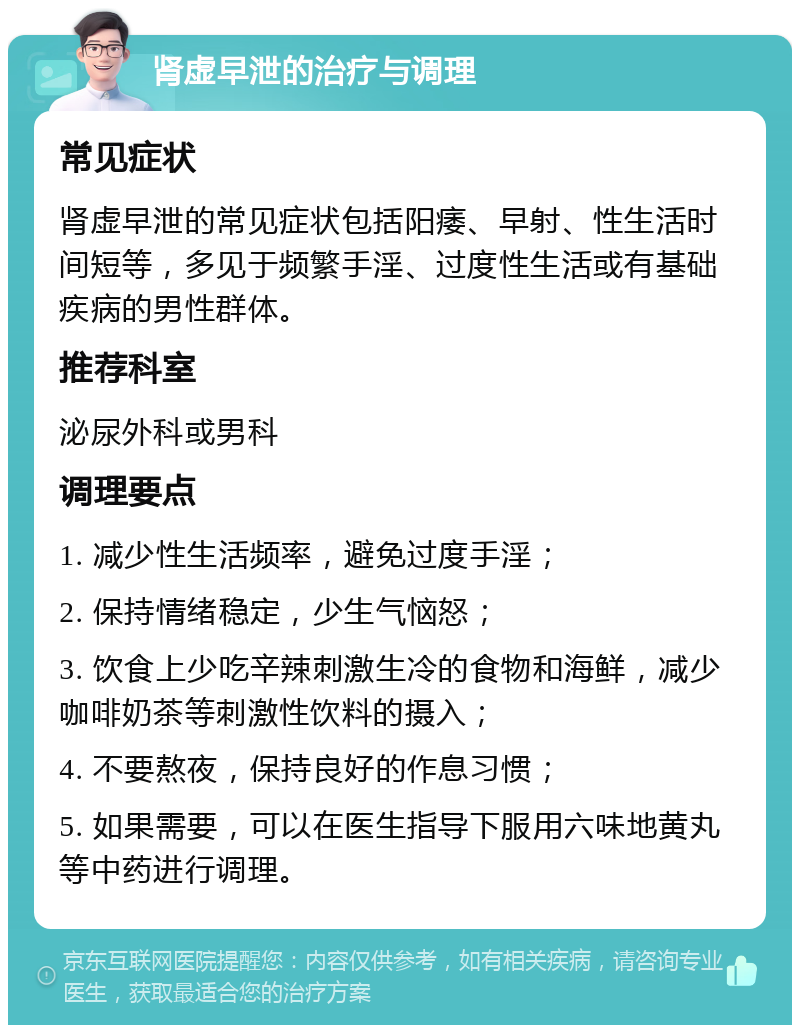 肾虚早泄的治疗与调理 常见症状 肾虚早泄的常见症状包括阳痿、早射、性生活时间短等，多见于频繁手淫、过度性生活或有基础疾病的男性群体。 推荐科室 泌尿外科或男科 调理要点 1. 减少性生活频率，避免过度手淫； 2. 保持情绪稳定，少生气恼怒； 3. 饮食上少吃辛辣刺激生冷的食物和海鲜，减少咖啡奶茶等刺激性饮料的摄入； 4. 不要熬夜，保持良好的作息习惯； 5. 如果需要，可以在医生指导下服用六味地黄丸等中药进行调理。