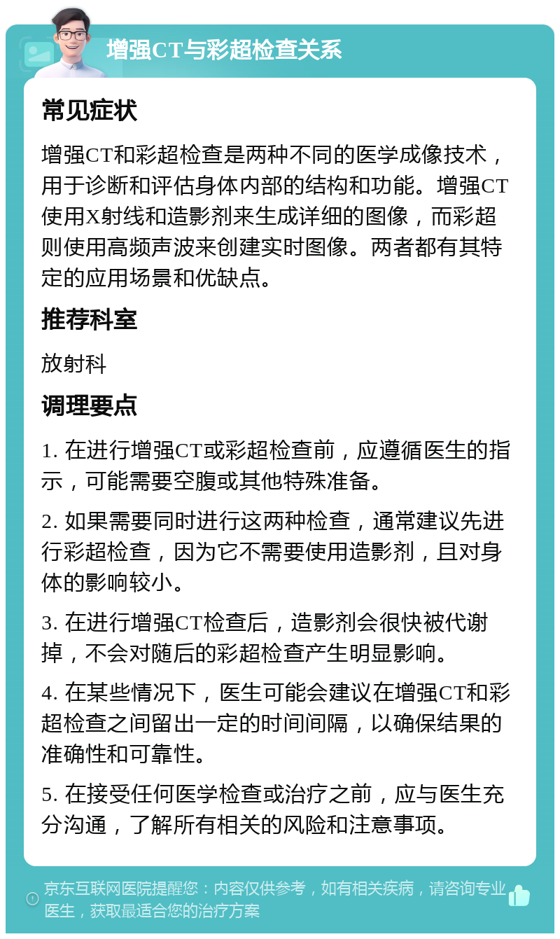 增强CT与彩超检查关系 常见症状 增强CT和彩超检查是两种不同的医学成像技术，用于诊断和评估身体内部的结构和功能。增强CT使用X射线和造影剂来生成详细的图像，而彩超则使用高频声波来创建实时图像。两者都有其特定的应用场景和优缺点。 推荐科室 放射科 调理要点 1. 在进行增强CT或彩超检查前，应遵循医生的指示，可能需要空腹或其他特殊准备。 2. 如果需要同时进行这两种检查，通常建议先进行彩超检查，因为它不需要使用造影剂，且对身体的影响较小。 3. 在进行增强CT检查后，造影剂会很快被代谢掉，不会对随后的彩超检查产生明显影响。 4. 在某些情况下，医生可能会建议在增强CT和彩超检查之间留出一定的时间间隔，以确保结果的准确性和可靠性。 5. 在接受任何医学检查或治疗之前，应与医生充分沟通，了解所有相关的风险和注意事项。