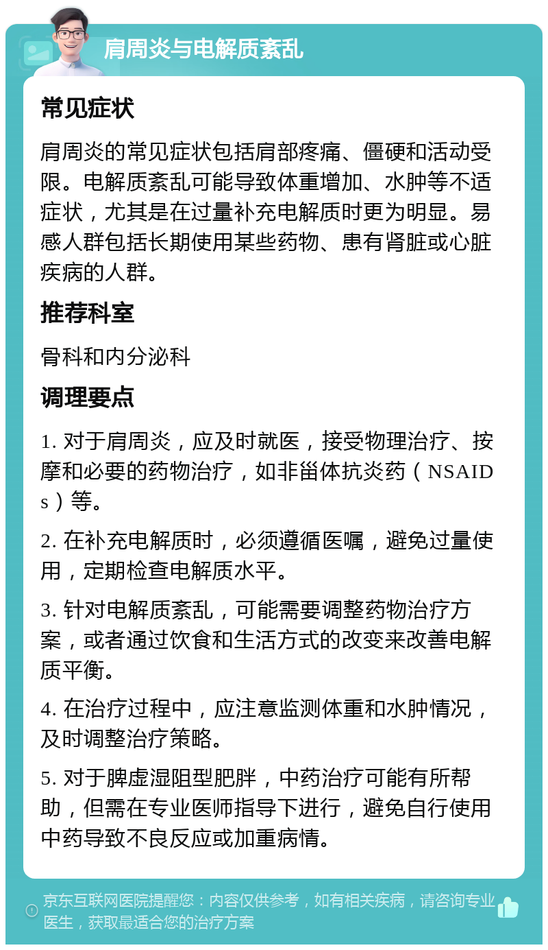 肩周炎与电解质紊乱 常见症状 肩周炎的常见症状包括肩部疼痛、僵硬和活动受限。电解质紊乱可能导致体重增加、水肿等不适症状，尤其是在过量补充电解质时更为明显。易感人群包括长期使用某些药物、患有肾脏或心脏疾病的人群。 推荐科室 骨科和内分泌科 调理要点 1. 对于肩周炎，应及时就医，接受物理治疗、按摩和必要的药物治疗，如非甾体抗炎药（NSAIDs）等。 2. 在补充电解质时，必须遵循医嘱，避免过量使用，定期检查电解质水平。 3. 针对电解质紊乱，可能需要调整药物治疗方案，或者通过饮食和生活方式的改变来改善电解质平衡。 4. 在治疗过程中，应注意监测体重和水肿情况，及时调整治疗策略。 5. 对于脾虚湿阻型肥胖，中药治疗可能有所帮助，但需在专业医师指导下进行，避免自行使用中药导致不良反应或加重病情。