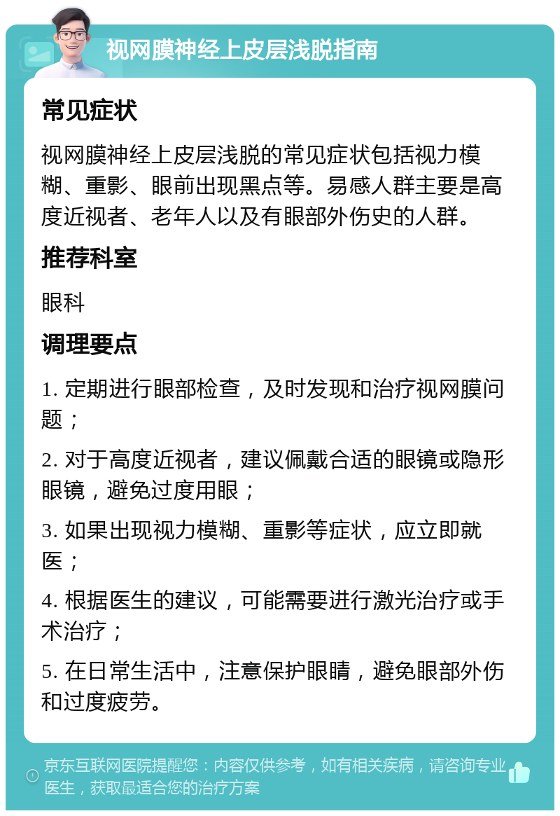 视网膜神经上皮层浅脱指南 常见症状 视网膜神经上皮层浅脱的常见症状包括视力模糊、重影、眼前出现黑点等。易感人群主要是高度近视者、老年人以及有眼部外伤史的人群。 推荐科室 眼科 调理要点 1. 定期进行眼部检查，及时发现和治疗视网膜问题； 2. 对于高度近视者，建议佩戴合适的眼镜或隐形眼镜，避免过度用眼； 3. 如果出现视力模糊、重影等症状，应立即就医； 4. 根据医生的建议，可能需要进行激光治疗或手术治疗； 5. 在日常生活中，注意保护眼睛，避免眼部外伤和过度疲劳。