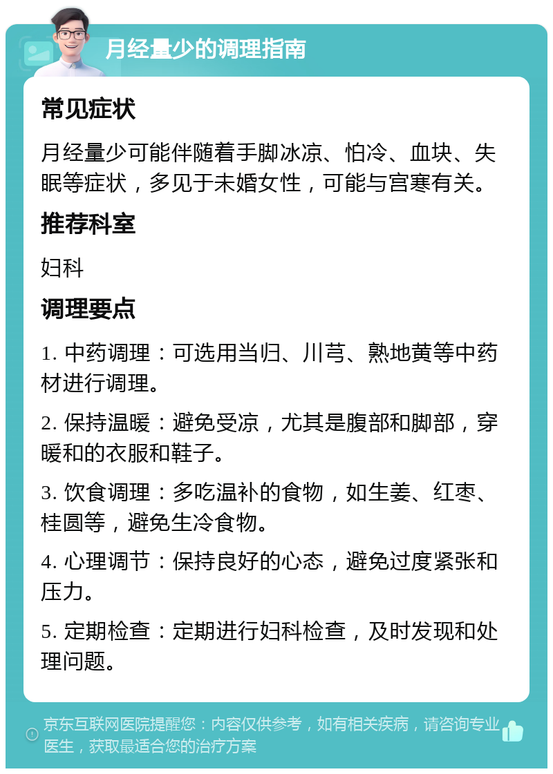 月经量少的调理指南 常见症状 月经量少可能伴随着手脚冰凉、怕冷、血块、失眠等症状，多见于未婚女性，可能与宫寒有关。 推荐科室 妇科 调理要点 1. 中药调理：可选用当归、川芎、熟地黄等中药材进行调理。 2. 保持温暖：避免受凉，尤其是腹部和脚部，穿暖和的衣服和鞋子。 3. 饮食调理：多吃温补的食物，如生姜、红枣、桂圆等，避免生冷食物。 4. 心理调节：保持良好的心态，避免过度紧张和压力。 5. 定期检查：定期进行妇科检查，及时发现和处理问题。