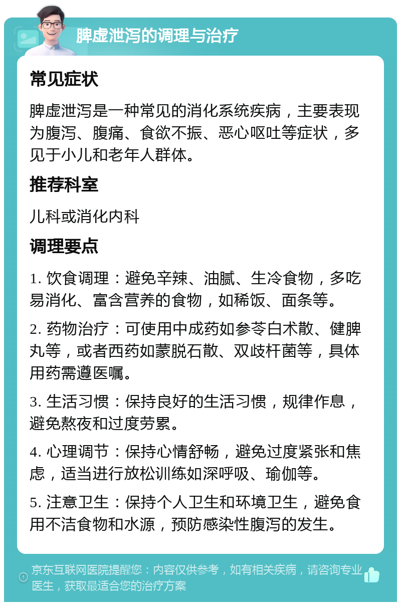 脾虚泄泻的调理与治疗 常见症状 脾虚泄泻是一种常见的消化系统疾病，主要表现为腹泻、腹痛、食欲不振、恶心呕吐等症状，多见于小儿和老年人群体。 推荐科室 儿科或消化内科 调理要点 1. 饮食调理：避免辛辣、油腻、生冷食物，多吃易消化、富含营养的食物，如稀饭、面条等。 2. 药物治疗：可使用中成药如参苓白术散、健脾丸等，或者西药如蒙脱石散、双歧杆菌等，具体用药需遵医嘱。 3. 生活习惯：保持良好的生活习惯，规律作息，避免熬夜和过度劳累。 4. 心理调节：保持心情舒畅，避免过度紧张和焦虑，适当进行放松训练如深呼吸、瑜伽等。 5. 注意卫生：保持个人卫生和环境卫生，避免食用不洁食物和水源，预防感染性腹泻的发生。