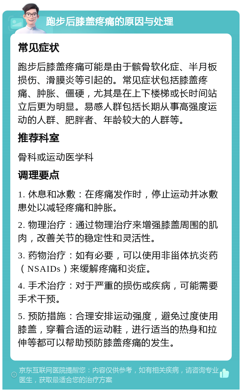 跑步后膝盖疼痛的原因与处理 常见症状 跑步后膝盖疼痛可能是由于髌骨软化症、半月板损伤、滑膜炎等引起的。常见症状包括膝盖疼痛、肿胀、僵硬，尤其是在上下楼梯或长时间站立后更为明显。易感人群包括长期从事高强度运动的人群、肥胖者、年龄较大的人群等。 推荐科室 骨科或运动医学科 调理要点 1. 休息和冰敷：在疼痛发作时，停止运动并冰敷患处以减轻疼痛和肿胀。 2. 物理治疗：通过物理治疗来增强膝盖周围的肌肉，改善关节的稳定性和灵活性。 3. 药物治疗：如有必要，可以使用非甾体抗炎药（NSAIDs）来缓解疼痛和炎症。 4. 手术治疗：对于严重的损伤或疾病，可能需要手术干预。 5. 预防措施：合理安排运动强度，避免过度使用膝盖，穿着合适的运动鞋，进行适当的热身和拉伸等都可以帮助预防膝盖疼痛的发生。