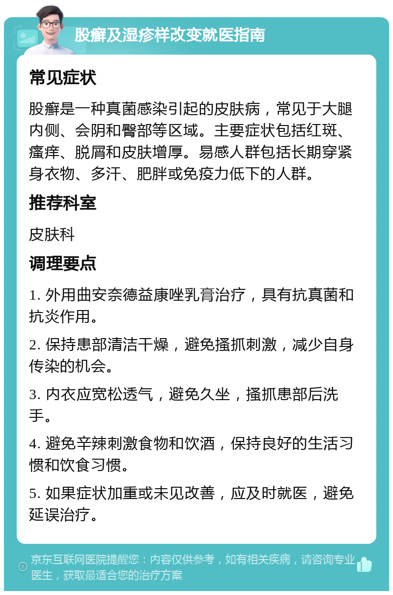 股癣及湿疹样改变就医指南 常见症状 股癣是一种真菌感染引起的皮肤病，常见于大腿内侧、会阴和臀部等区域。主要症状包括红斑、瘙痒、脱屑和皮肤增厚。易感人群包括长期穿紧身衣物、多汗、肥胖或免疫力低下的人群。 推荐科室 皮肤科 调理要点 1. 外用曲安奈德益康唑乳膏治疗，具有抗真菌和抗炎作用。 2. 保持患部清洁干燥，避免搔抓刺激，减少自身传染的机会。 3. 内衣应宽松透气，避免久坐，搔抓患部后洗手。 4. 避免辛辣刺激食物和饮酒，保持良好的生活习惯和饮食习惯。 5. 如果症状加重或未见改善，应及时就医，避免延误治疗。