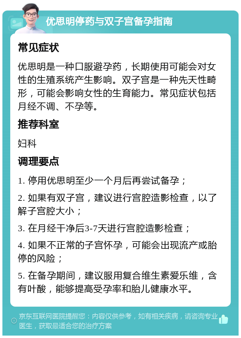 优思明停药与双子宫备孕指南 常见症状 优思明是一种口服避孕药，长期使用可能会对女性的生殖系统产生影响。双子宫是一种先天性畸形，可能会影响女性的生育能力。常见症状包括月经不调、不孕等。 推荐科室 妇科 调理要点 1. 停用优思明至少一个月后再尝试备孕； 2. 如果有双子宫，建议进行宫腔造影检查，以了解子宫腔大小； 3. 在月经干净后3-7天进行宫腔造影检查； 4. 如果不正常的子宫怀孕，可能会出现流产或胎停的风险； 5. 在备孕期间，建议服用复合维生素爱乐维，含有叶酸，能够提高受孕率和胎儿健康水平。