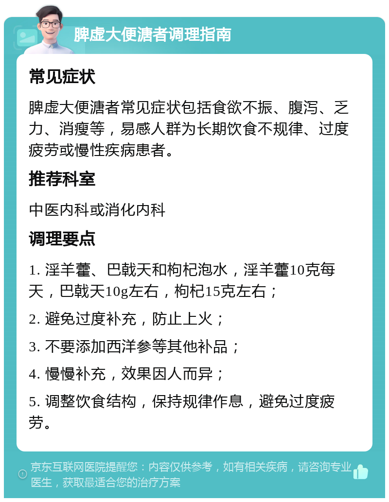 脾虚大便溏者调理指南 常见症状 脾虚大便溏者常见症状包括食欲不振、腹泻、乏力、消瘦等，易感人群为长期饮食不规律、过度疲劳或慢性疾病患者。 推荐科室 中医内科或消化内科 调理要点 1. 淫羊藿、巴戟天和枸杞泡水，淫羊藿10克每天，巴戟天10g左右，枸杞15克左右； 2. 避免过度补充，防止上火； 3. 不要添加西洋参等其他补品； 4. 慢慢补充，效果因人而异； 5. 调整饮食结构，保持规律作息，避免过度疲劳。