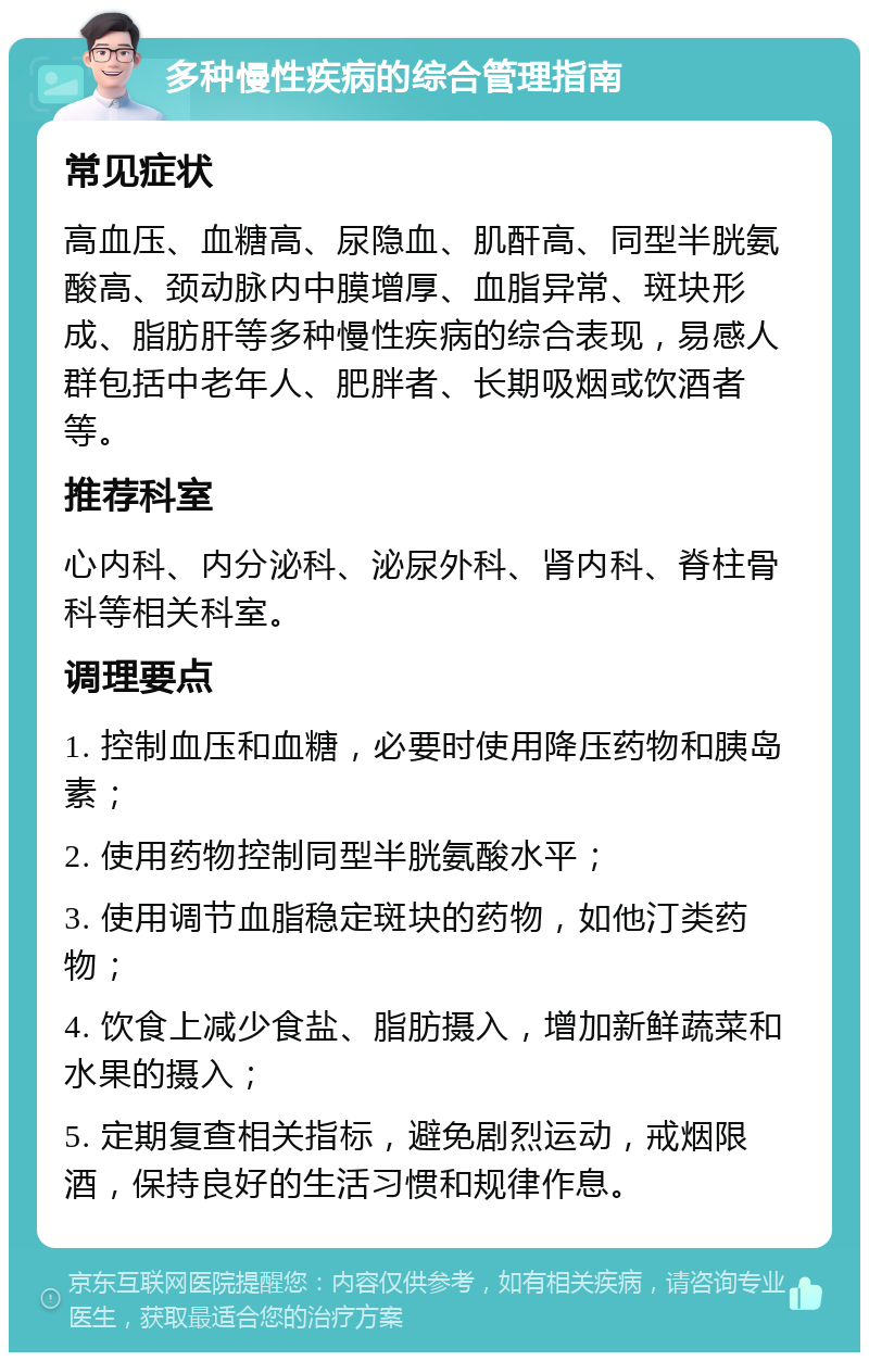 多种慢性疾病的综合管理指南 常见症状 高血压、血糖高、尿隐血、肌酐高、同型半胱氨酸高、颈动脉内中膜增厚、血脂异常、斑块形成、脂肪肝等多种慢性疾病的综合表现，易感人群包括中老年人、肥胖者、长期吸烟或饮酒者等。 推荐科室 心内科、内分泌科、泌尿外科、肾内科、脊柱骨科等相关科室。 调理要点 1. 控制血压和血糖，必要时使用降压药物和胰岛素； 2. 使用药物控制同型半胱氨酸水平； 3. 使用调节血脂稳定斑块的药物，如他汀类药物； 4. 饮食上减少食盐、脂肪摄入，增加新鲜蔬菜和水果的摄入； 5. 定期复查相关指标，避免剧烈运动，戒烟限酒，保持良好的生活习惯和规律作息。