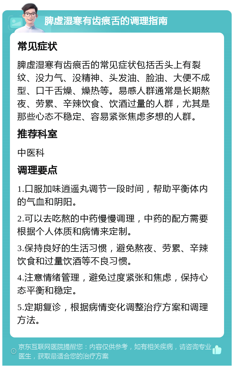 脾虚湿寒有齿痕舌的调理指南 常见症状 脾虚湿寒有齿痕舌的常见症状包括舌头上有裂纹、没力气、没精神、头发油、脸油、大便不成型、口干舌燥、燥热等。易感人群通常是长期熬夜、劳累、辛辣饮食、饮酒过量的人群，尤其是那些心态不稳定、容易紧张焦虑多想的人群。 推荐科室 中医科 调理要点 1.口服加味逍遥丸调节一段时间，帮助平衡体内的气血和阴阳。 2.可以去吃熬的中药慢慢调理，中药的配方需要根据个人体质和病情来定制。 3.保持良好的生活习惯，避免熬夜、劳累、辛辣饮食和过量饮酒等不良习惯。 4.注意情绪管理，避免过度紧张和焦虑，保持心态平衡和稳定。 5.定期复诊，根据病情变化调整治疗方案和调理方法。