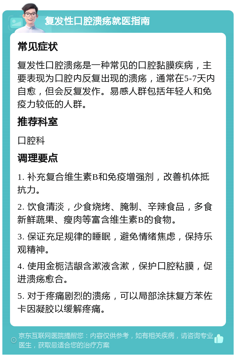 复发性口腔溃疡就医指南 常见症状 复发性口腔溃疡是一种常见的口腔黏膜疾病，主要表现为口腔内反复出现的溃疡，通常在5-7天内自愈，但会反复发作。易感人群包括年轻人和免疫力较低的人群。 推荐科室 口腔科 调理要点 1. 补充复合维生素B和免疫增强剂，改善机体抵抗力。 2. 饮食清淡，少食烧烤、腌制、辛辣食品，多食新鲜蔬果、瘦肉等富含维生素B的食物。 3. 保证充足规律的睡眠，避免情绪焦虑，保持乐观精神。 4. 使用金栀洁龈含漱液含漱，保护口腔粘膜，促进溃疡愈合。 5. 对于疼痛剧烈的溃疡，可以局部涂抹复方苯佐卡因凝胶以缓解疼痛。