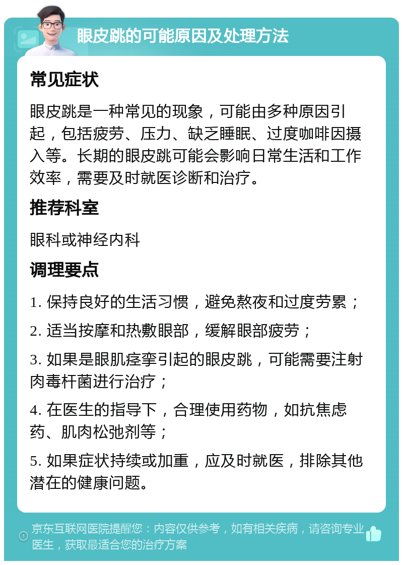 眼皮跳的可能原因及处理方法 常见症状 眼皮跳是一种常见的现象，可能由多种原因引起，包括疲劳、压力、缺乏睡眠、过度咖啡因摄入等。长期的眼皮跳可能会影响日常生活和工作效率，需要及时就医诊断和治疗。 推荐科室 眼科或神经内科 调理要点 1. 保持良好的生活习惯，避免熬夜和过度劳累； 2. 适当按摩和热敷眼部，缓解眼部疲劳； 3. 如果是眼肌痉挛引起的眼皮跳，可能需要注射肉毒杆菌进行治疗； 4. 在医生的指导下，合理使用药物，如抗焦虑药、肌肉松弛剂等； 5. 如果症状持续或加重，应及时就医，排除其他潜在的健康问题。