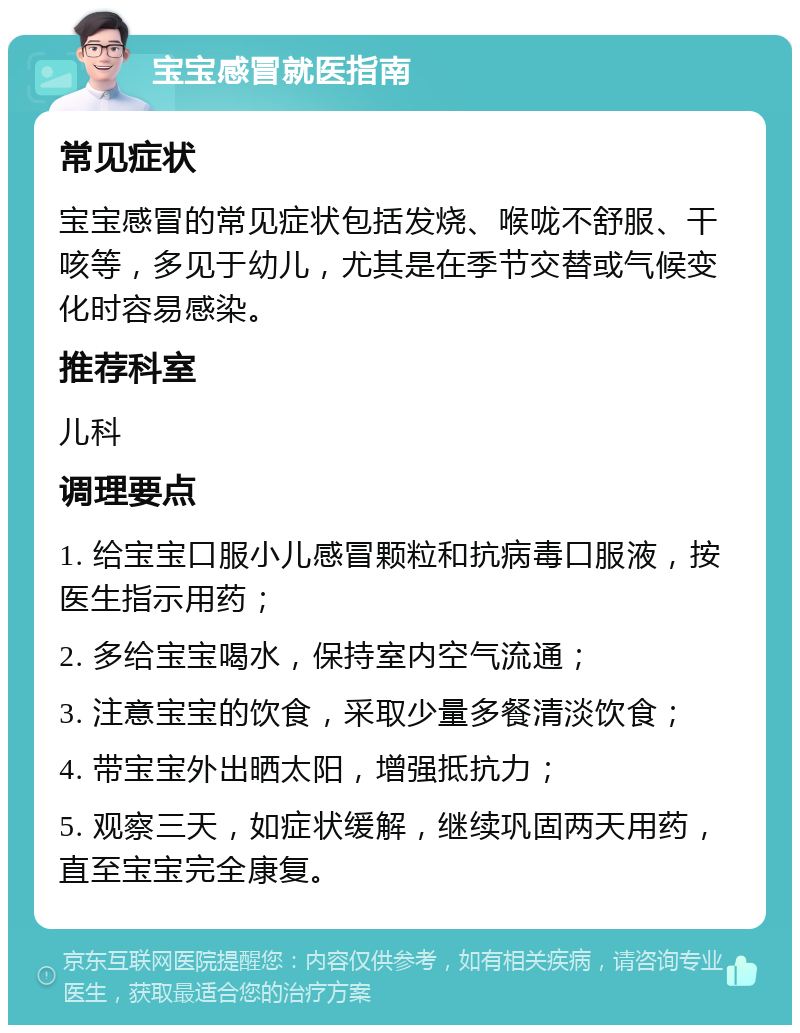 宝宝感冒就医指南 常见症状 宝宝感冒的常见症状包括发烧、喉咙不舒服、干咳等，多见于幼儿，尤其是在季节交替或气候变化时容易感染。 推荐科室 儿科 调理要点 1. 给宝宝口服小儿感冒颗粒和抗病毒口服液，按医生指示用药； 2. 多给宝宝喝水，保持室内空气流通； 3. 注意宝宝的饮食，采取少量多餐清淡饮食； 4. 带宝宝外出晒太阳，增强抵抗力； 5. 观察三天，如症状缓解，继续巩固两天用药，直至宝宝完全康复。