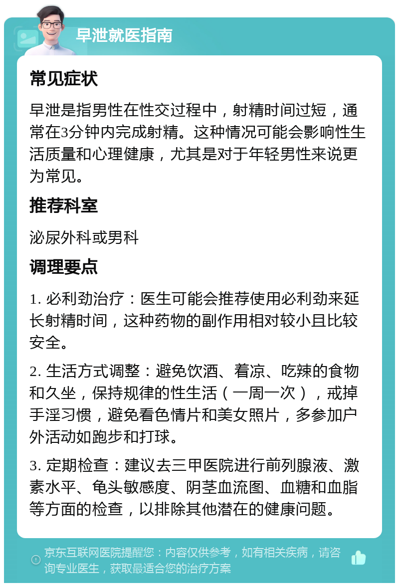 早泄就医指南 常见症状 早泄是指男性在性交过程中，射精时间过短，通常在3分钟内完成射精。这种情况可能会影响性生活质量和心理健康，尤其是对于年轻男性来说更为常见。 推荐科室 泌尿外科或男科 调理要点 1. 必利劲治疗：医生可能会推荐使用必利劲来延长射精时间，这种药物的副作用相对较小且比较安全。 2. 生活方式调整：避免饮酒、着凉、吃辣的食物和久坐，保持规律的性生活（一周一次），戒掉手淫习惯，避免看色情片和美女照片，多参加户外活动如跑步和打球。 3. 定期检查：建议去三甲医院进行前列腺液、激素水平、龟头敏感度、阴茎血流图、血糖和血脂等方面的检查，以排除其他潜在的健康问题。