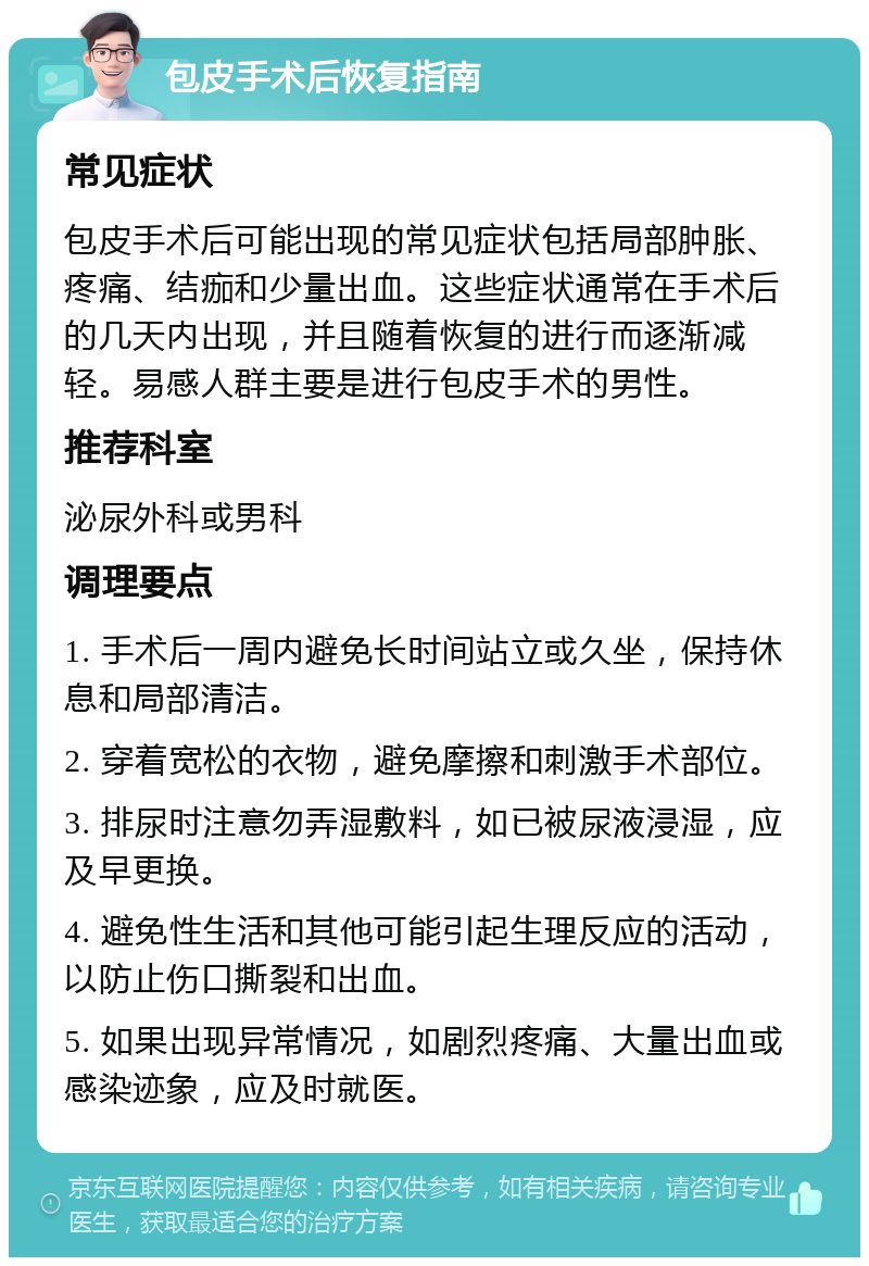 包皮手术后恢复指南 常见症状 包皮手术后可能出现的常见症状包括局部肿胀、疼痛、结痂和少量出血。这些症状通常在手术后的几天内出现，并且随着恢复的进行而逐渐减轻。易感人群主要是进行包皮手术的男性。 推荐科室 泌尿外科或男科 调理要点 1. 手术后一周内避免长时间站立或久坐，保持休息和局部清洁。 2. 穿着宽松的衣物，避免摩擦和刺激手术部位。 3. 排尿时注意勿弄湿敷料，如已被尿液浸湿，应及早更换。 4. 避免性生活和其他可能引起生理反应的活动，以防止伤口撕裂和出血。 5. 如果出现异常情况，如剧烈疼痛、大量出血或感染迹象，应及时就医。