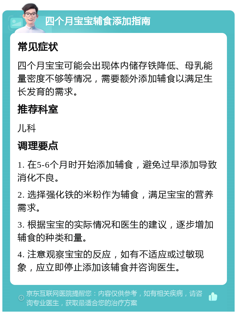 四个月宝宝辅食添加指南 常见症状 四个月宝宝可能会出现体内储存铁降低、母乳能量密度不够等情况，需要额外添加辅食以满足生长发育的需求。 推荐科室 儿科 调理要点 1. 在5-6个月时开始添加辅食，避免过早添加导致消化不良。 2. 选择强化铁的米粉作为辅食，满足宝宝的营养需求。 3. 根据宝宝的实际情况和医生的建议，逐步增加辅食的种类和量。 4. 注意观察宝宝的反应，如有不适应或过敏现象，应立即停止添加该辅食并咨询医生。