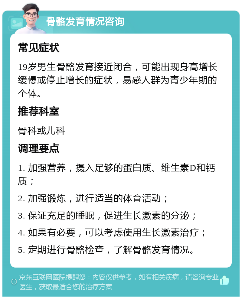 骨骼发育情况咨询 常见症状 19岁男生骨骼发育接近闭合，可能出现身高增长缓慢或停止增长的症状，易感人群为青少年期的个体。 推荐科室 骨科或儿科 调理要点 1. 加强营养，摄入足够的蛋白质、维生素D和钙质； 2. 加强锻炼，进行适当的体育活动； 3. 保证充足的睡眠，促进生长激素的分泌； 4. 如果有必要，可以考虑使用生长激素治疗； 5. 定期进行骨骼检查，了解骨骼发育情况。