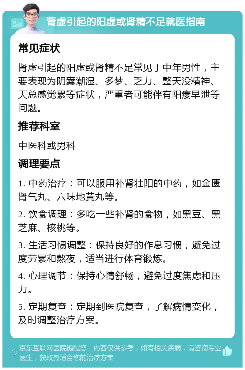 肾虚引起的阳虚或肾精不足就医指南 常见症状 肾虚引起的阳虚或肾精不足常见于中年男性，主要表现为阴囊潮湿、多梦、乏力、整天没精神、天总感觉累等症状，严重者可能伴有阳痿早泄等问题。 推荐科室 中医科或男科 调理要点 1. 中药治疗：可以服用补肾壮阳的中药，如金匮肾气丸、六味地黄丸等。 2. 饮食调理：多吃一些补肾的食物，如黑豆、黑芝麻、核桃等。 3. 生活习惯调整：保持良好的作息习惯，避免过度劳累和熬夜，适当进行体育锻炼。 4. 心理调节：保持心情舒畅，避免过度焦虑和压力。 5. 定期复查：定期到医院复查，了解病情变化，及时调整治疗方案。