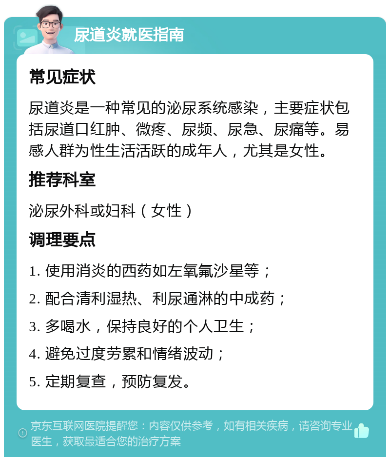 尿道炎就医指南 常见症状 尿道炎是一种常见的泌尿系统感染，主要症状包括尿道口红肿、微疼、尿频、尿急、尿痛等。易感人群为性生活活跃的成年人，尤其是女性。 推荐科室 泌尿外科或妇科（女性） 调理要点 1. 使用消炎的西药如左氧氟沙星等； 2. 配合清利湿热、利尿通淋的中成药； 3. 多喝水，保持良好的个人卫生； 4. 避免过度劳累和情绪波动； 5. 定期复查，预防复发。