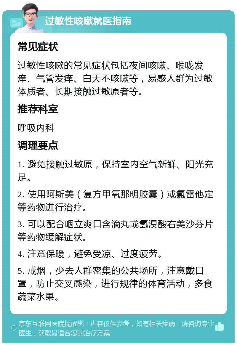 过敏性咳嗽就医指南 常见症状 过敏性咳嗽的常见症状包括夜间咳嗽、喉咙发痒、气管发痒、白天不咳嗽等，易感人群为过敏体质者、长期接触过敏原者等。 推荐科室 呼吸内科 调理要点 1. 避免接触过敏原，保持室内空气新鲜、阳光充足。 2. 使用阿斯美（复方甲氧那明胶囊）或氯雷他定等药物进行治疗。 3. 可以配合咽立爽口含滴丸或氢溴酸右美沙芬片等药物缓解症状。 4. 注意保暖，避免受凉、过度疲劳。 5. 戒烟，少去人群密集的公共场所，注意戴口罩，防止交叉感染，进行规律的体育活动，多食蔬菜水果。