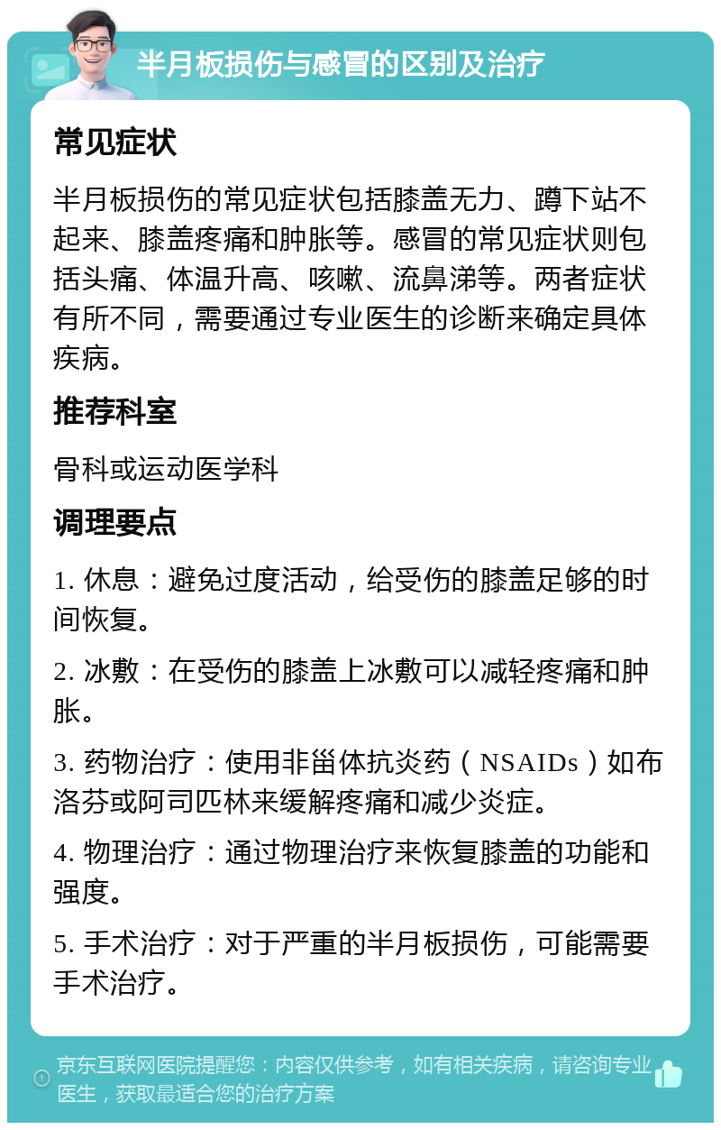 半月板损伤与感冒的区别及治疗 常见症状 半月板损伤的常见症状包括膝盖无力、蹲下站不起来、膝盖疼痛和肿胀等。感冒的常见症状则包括头痛、体温升高、咳嗽、流鼻涕等。两者症状有所不同，需要通过专业医生的诊断来确定具体疾病。 推荐科室 骨科或运动医学科 调理要点 1. 休息：避免过度活动，给受伤的膝盖足够的时间恢复。 2. 冰敷：在受伤的膝盖上冰敷可以减轻疼痛和肿胀。 3. 药物治疗：使用非甾体抗炎药（NSAIDs）如布洛芬或阿司匹林来缓解疼痛和减少炎症。 4. 物理治疗：通过物理治疗来恢复膝盖的功能和强度。 5. 手术治疗：对于严重的半月板损伤，可能需要手术治疗。