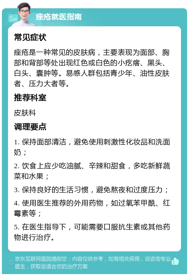 痤疮就医指南 常见症状 痤疮是一种常见的皮肤病，主要表现为面部、胸部和背部等处出现红色或白色的小疙瘩、黑头、白头、囊肿等。易感人群包括青少年、油性皮肤者、压力大者等。 推荐科室 皮肤科 调理要点 1. 保持面部清洁，避免使用刺激性化妆品和洗面奶； 2. 饮食上应少吃油腻、辛辣和甜食，多吃新鲜蔬菜和水果； 3. 保持良好的生活习惯，避免熬夜和过度压力； 4. 使用医生推荐的外用药物，如过氧苯甲酰、红霉素等； 5. 在医生指导下，可能需要口服抗生素或其他药物进行治疗。