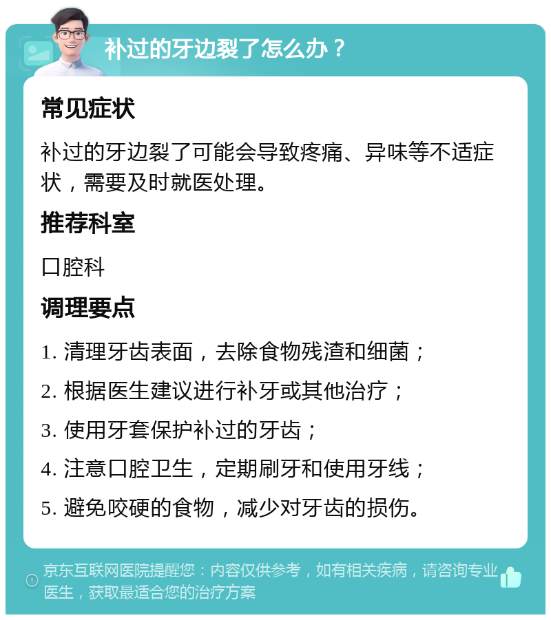 补过的牙边裂了怎么办？ 常见症状 补过的牙边裂了可能会导致疼痛、异味等不适症状，需要及时就医处理。 推荐科室 口腔科 调理要点 1. 清理牙齿表面，去除食物残渣和细菌； 2. 根据医生建议进行补牙或其他治疗； 3. 使用牙套保护补过的牙齿； 4. 注意口腔卫生，定期刷牙和使用牙线； 5. 避免咬硬的食物，减少对牙齿的损伤。