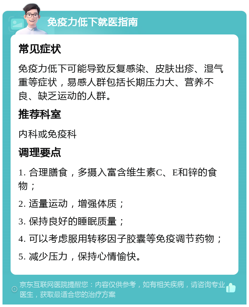 免疫力低下就医指南 常见症状 免疫力低下可能导致反复感染、皮肤出疹、湿气重等症状，易感人群包括长期压力大、营养不良、缺乏运动的人群。 推荐科室 内科或免疫科 调理要点 1. 合理膳食，多摄入富含维生素C、E和锌的食物； 2. 适量运动，增强体质； 3. 保持良好的睡眠质量； 4. 可以考虑服用转移因子胶囊等免疫调节药物； 5. 减少压力，保持心情愉快。