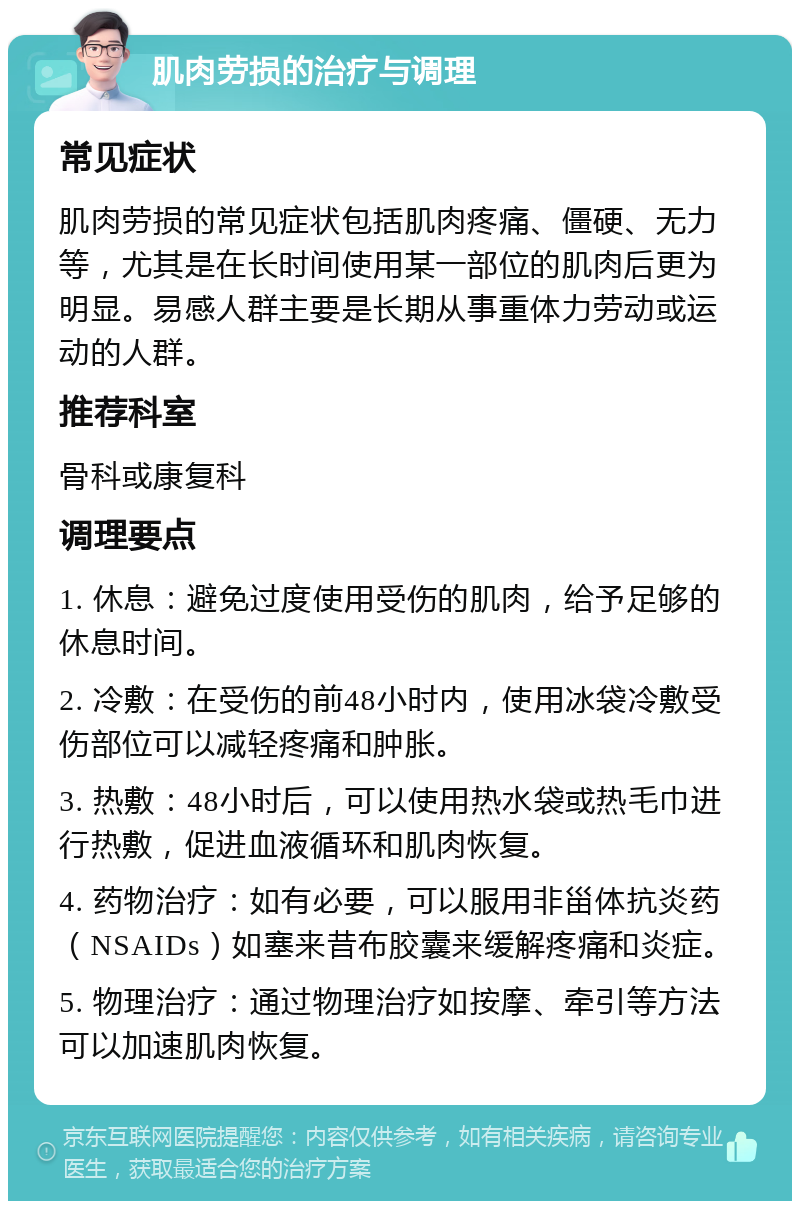 肌肉劳损的治疗与调理 常见症状 肌肉劳损的常见症状包括肌肉疼痛、僵硬、无力等，尤其是在长时间使用某一部位的肌肉后更为明显。易感人群主要是长期从事重体力劳动或运动的人群。 推荐科室 骨科或康复科 调理要点 1. 休息：避免过度使用受伤的肌肉，给予足够的休息时间。 2. 冷敷：在受伤的前48小时内，使用冰袋冷敷受伤部位可以减轻疼痛和肿胀。 3. 热敷：48小时后，可以使用热水袋或热毛巾进行热敷，促进血液循环和肌肉恢复。 4. 药物治疗：如有必要，可以服用非甾体抗炎药（NSAIDs）如塞来昔布胶囊来缓解疼痛和炎症。 5. 物理治疗：通过物理治疗如按摩、牵引等方法可以加速肌肉恢复。