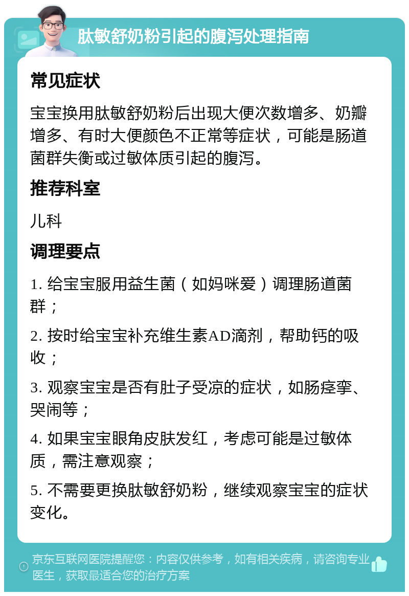 肽敏舒奶粉引起的腹泻处理指南 常见症状 宝宝换用肽敏舒奶粉后出现大便次数增多、奶瓣增多、有时大便颜色不正常等症状，可能是肠道菌群失衡或过敏体质引起的腹泻。 推荐科室 儿科 调理要点 1. 给宝宝服用益生菌（如妈咪爱）调理肠道菌群； 2. 按时给宝宝补充维生素AD滴剂，帮助钙的吸收； 3. 观察宝宝是否有肚子受凉的症状，如肠痉挛、哭闹等； 4. 如果宝宝眼角皮肤发红，考虑可能是过敏体质，需注意观察； 5. 不需要更换肽敏舒奶粉，继续观察宝宝的症状变化。