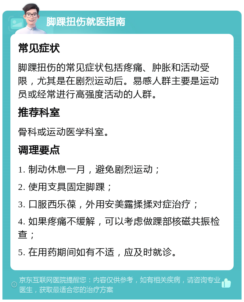 脚踝扭伤就医指南 常见症状 脚踝扭伤的常见症状包括疼痛、肿胀和活动受限，尤其是在剧烈运动后。易感人群主要是运动员或经常进行高强度活动的人群。 推荐科室 骨科或运动医学科室。 调理要点 1. 制动休息一月，避免剧烈运动； 2. 使用支具固定脚踝； 3. 口服西乐葆，外用安美露揉揉对症治疗； 4. 如果疼痛不缓解，可以考虑做踝部核磁共振检查； 5. 在用药期间如有不适，应及时就诊。