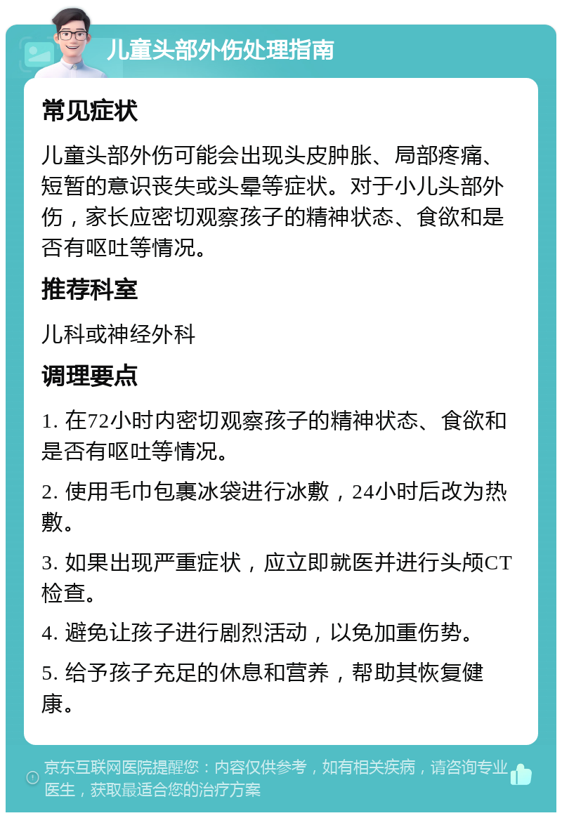 儿童头部外伤处理指南 常见症状 儿童头部外伤可能会出现头皮肿胀、局部疼痛、短暂的意识丧失或头晕等症状。对于小儿头部外伤，家长应密切观察孩子的精神状态、食欲和是否有呕吐等情况。 推荐科室 儿科或神经外科 调理要点 1. 在72小时内密切观察孩子的精神状态、食欲和是否有呕吐等情况。 2. 使用毛巾包裹冰袋进行冰敷，24小时后改为热敷。 3. 如果出现严重症状，应立即就医并进行头颅CT检查。 4. 避免让孩子进行剧烈活动，以免加重伤势。 5. 给予孩子充足的休息和营养，帮助其恢复健康。