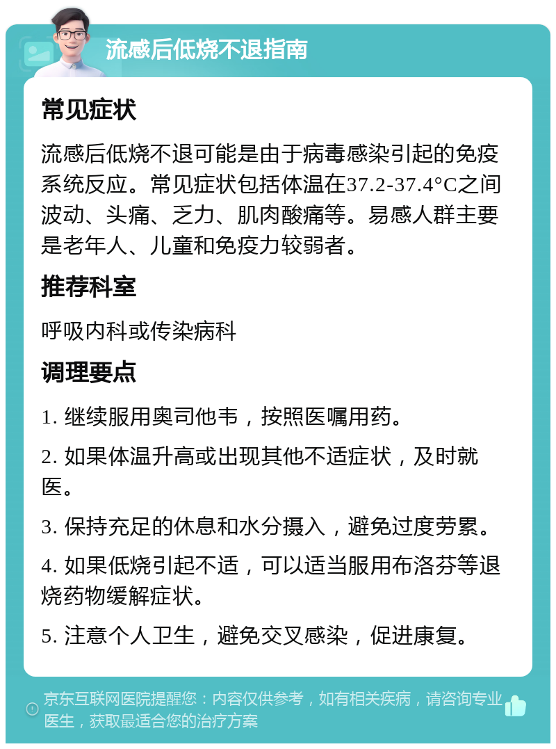 流感后低烧不退指南 常见症状 流感后低烧不退可能是由于病毒感染引起的免疫系统反应。常见症状包括体温在37.2-37.4°C之间波动、头痛、乏力、肌肉酸痛等。易感人群主要是老年人、儿童和免疫力较弱者。 推荐科室 呼吸内科或传染病科 调理要点 1. 继续服用奥司他韦，按照医嘱用药。 2. 如果体温升高或出现其他不适症状，及时就医。 3. 保持充足的休息和水分摄入，避免过度劳累。 4. 如果低烧引起不适，可以适当服用布洛芬等退烧药物缓解症状。 5. 注意个人卫生，避免交叉感染，促进康复。