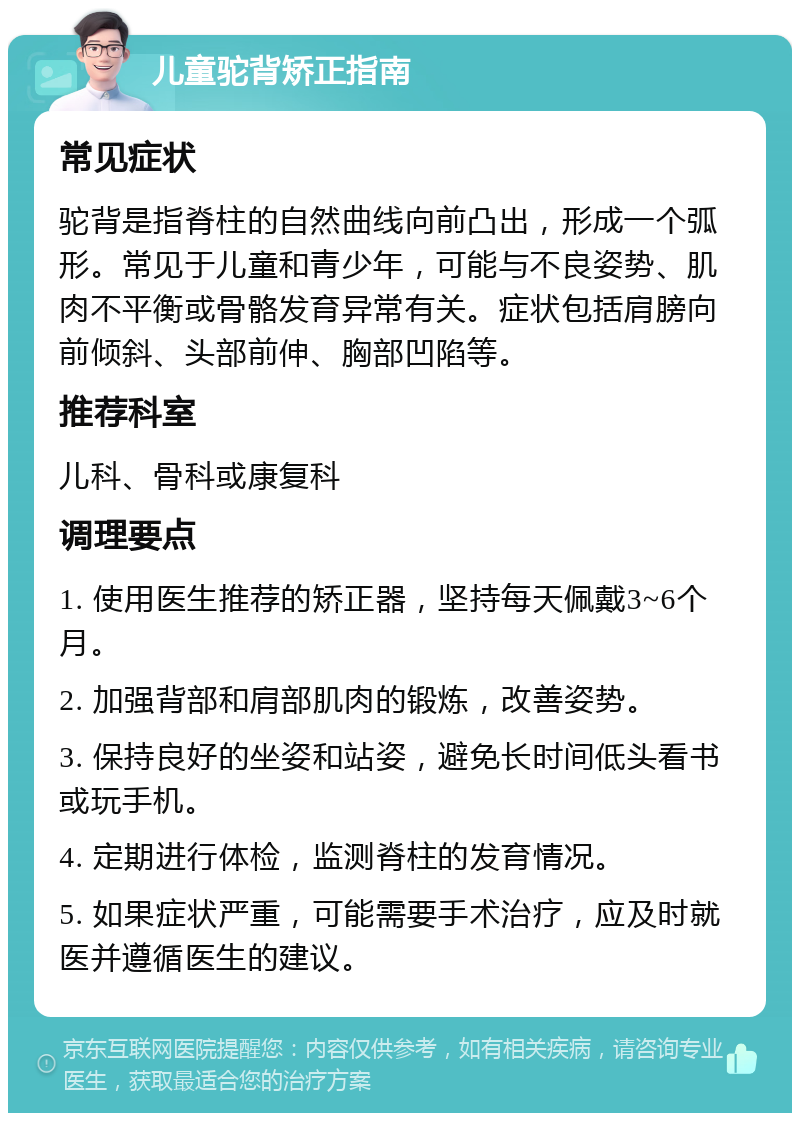 儿童驼背矫正指南 常见症状 驼背是指脊柱的自然曲线向前凸出，形成一个弧形。常见于儿童和青少年，可能与不良姿势、肌肉不平衡或骨骼发育异常有关。症状包括肩膀向前倾斜、头部前伸、胸部凹陷等。 推荐科室 儿科、骨科或康复科 调理要点 1. 使用医生推荐的矫正器，坚持每天佩戴3~6个月。 2. 加强背部和肩部肌肉的锻炼，改善姿势。 3. 保持良好的坐姿和站姿，避免长时间低头看书或玩手机。 4. 定期进行体检，监测脊柱的发育情况。 5. 如果症状严重，可能需要手术治疗，应及时就医并遵循医生的建议。