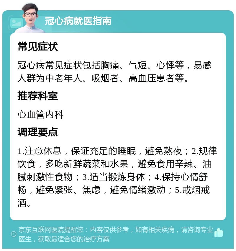 冠心病就医指南 常见症状 冠心病常见症状包括胸痛、气短、心悸等，易感人群为中老年人、吸烟者、高血压患者等。 推荐科室 心血管内科 调理要点 1.注意休息，保证充足的睡眠，避免熬夜；2.规律饮食，多吃新鲜蔬菜和水果，避免食用辛辣、油腻刺激性食物；3.适当锻炼身体；4.保持心情舒畅，避免紧张、焦虑，避免情绪激动；5.戒烟戒酒。