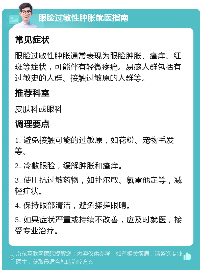 眼睑过敏性肿胀就医指南 常见症状 眼睑过敏性肿胀通常表现为眼睑肿胀、瘙痒、红斑等症状，可能伴有轻微疼痛。易感人群包括有过敏史的人群、接触过敏原的人群等。 推荐科室 皮肤科或眼科 调理要点 1. 避免接触可能的过敏原，如花粉、宠物毛发等。 2. 冷敷眼睑，缓解肿胀和瘙痒。 3. 使用抗过敏药物，如扑尔敏、氯雷他定等，减轻症状。 4. 保持眼部清洁，避免揉搓眼睛。 5. 如果症状严重或持续不改善，应及时就医，接受专业治疗。