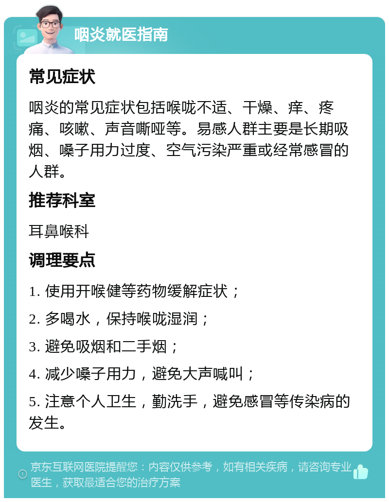 咽炎就医指南 常见症状 咽炎的常见症状包括喉咙不适、干燥、痒、疼痛、咳嗽、声音嘶哑等。易感人群主要是长期吸烟、嗓子用力过度、空气污染严重或经常感冒的人群。 推荐科室 耳鼻喉科 调理要点 1. 使用开喉健等药物缓解症状； 2. 多喝水，保持喉咙湿润； 3. 避免吸烟和二手烟； 4. 减少嗓子用力，避免大声喊叫； 5. 注意个人卫生，勤洗手，避免感冒等传染病的发生。