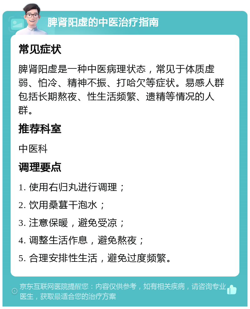 脾肾阳虚的中医治疗指南 常见症状 脾肾阳虚是一种中医病理状态，常见于体质虚弱、怕冷、精神不振、打哈欠等症状。易感人群包括长期熬夜、性生活频繁、遗精等情况的人群。 推荐科室 中医科 调理要点 1. 使用右归丸进行调理； 2. 饮用桑葚干泡水； 3. 注意保暖，避免受凉； 4. 调整生活作息，避免熬夜； 5. 合理安排性生活，避免过度频繁。